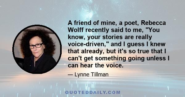 A friend of mine, a poet, Rebecca Wolff recently said to me, You know, your stories are really voice-driven, and I guess I knew that already, but it's so true that I can't get something going unless I can hear the voice.