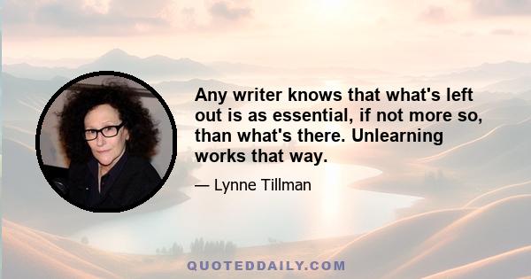 Any writer knows that what's left out is as essential, if not more so, than what's there. Unlearning works that way.