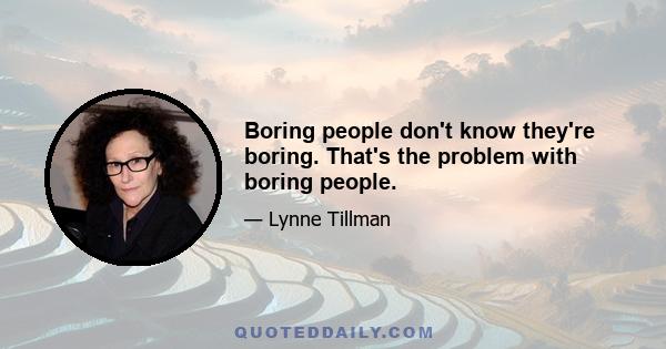 Boring people don't know they're boring. That's the problem with boring people.