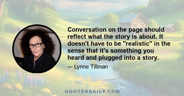 Conversation on the page should reflect what the story is about. It doesn't have to be realistic in the sense that it's something you heard and plugged into a story.