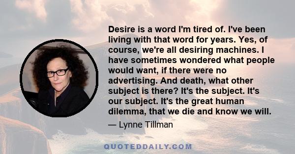 Desire is a word I'm tired of. I've been living with that word for years. Yes, of course, we're all desiring machines. I have sometimes wondered what people would want, if there were no advertising. And death, what