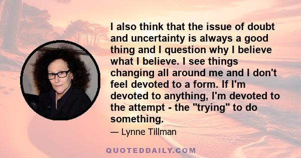 I also think that the issue of doubt and uncertainty is always a good thing and I question why I believe what I believe. I see things changing all around me and I don't feel devoted to a form. If I'm devoted to