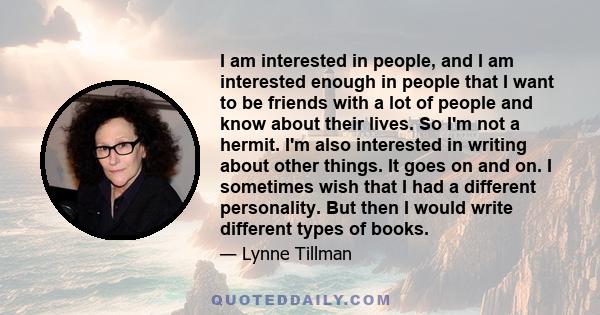 I am interested in people, and I am interested enough in people that I want to be friends with a lot of people and know about their lives. So I'm not a hermit. I'm also interested in writing about other things. It goes