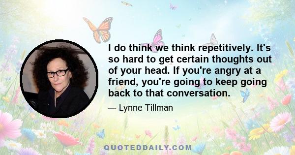 I do think we think repetitively. It's so hard to get certain thoughts out of your head. If you're angry at a friend, you're going to keep going back to that conversation.