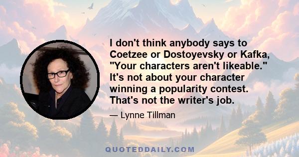 I don't think anybody says to Coetzee or Dostoyevsky or Kafka, Your characters aren't likeable. It's not about your character winning a popularity contest. That's not the writer's job.