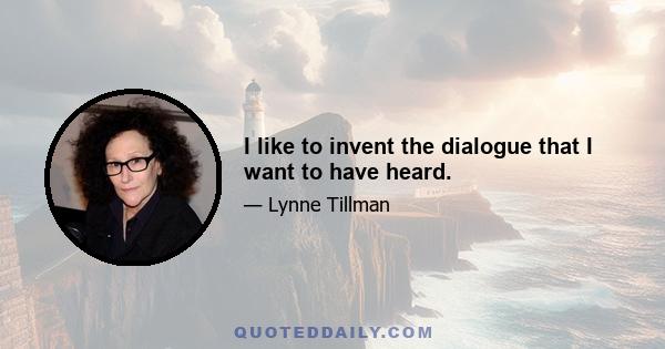 I like to invent the dialogue that I want to have heard.