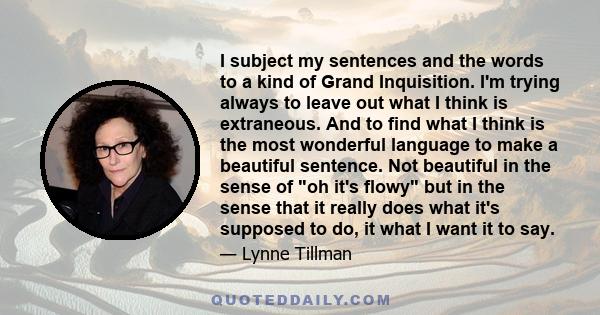 I subject my sentences and the words to a kind of Grand Inquisition. I'm trying always to leave out what I think is extraneous. And to find what I think is the most wonderful language to make a beautiful sentence. Not