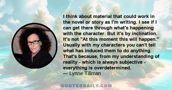 I think about material that could work in the novel or story as I'm writing. I see if I can get there through what's happening with the character. But it's by inclination. It's not At this moment this will happen.