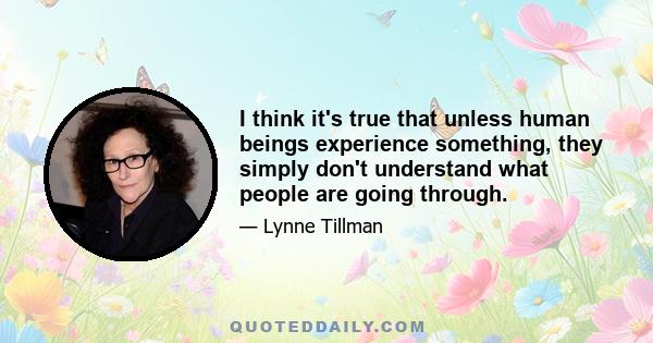 I think it's true that unless human beings experience something, they simply don't understand what people are going through.