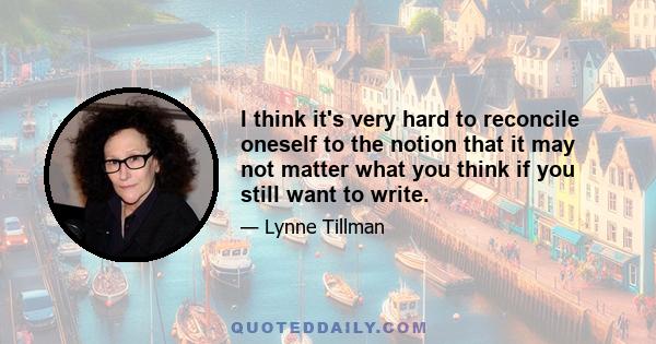 I think it's very hard to reconcile oneself to the notion that it may not matter what you think if you still want to write.