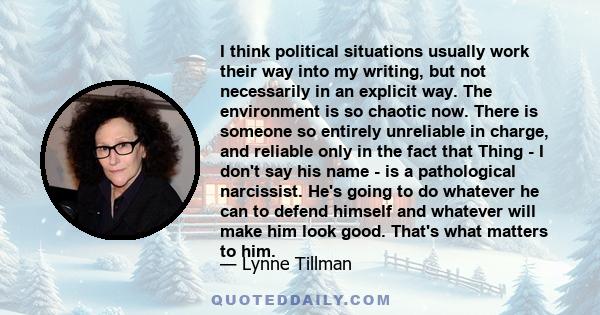 I think political situations usually work their way into my writing, but not necessarily in an explicit way. The environment is so chaotic now. There is someone so entirely unreliable in charge, and reliable only in the 