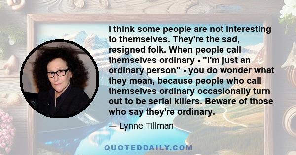 I think some people are not interesting to themselves. They're the sad, resigned folk. When people call themselves ordinary - I'm just an ordinary person - you do wonder what they mean, because people who call