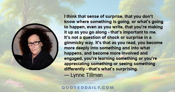 I think that sense of surprise, that you don't know where something is going, or what's going to happen, even as you write, that you're making it up as you go along - that's important to me. It's not a question of shock 