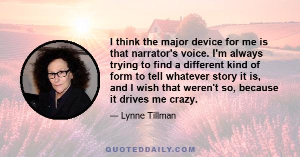 I think the major device for me is that narrator's voice. I'm always trying to find a different kind of form to tell whatever story it is, and I wish that weren't so, because it drives me crazy.