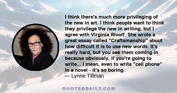 I think there's much more privileging of the new in art. I think people want to think they privilege the new in writing, but I agree with Virginia Woolf. She wrote a great essay called Craftsmanship about how difficult