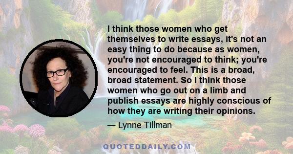 I think those women who get themselves to write essays, it's not an easy thing to do because as women, you're not encouraged to think; you're encouraged to feel. This is a broad, broad statement. So I think those women