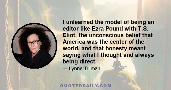 I unlearned the model of being an editor like Ezra Pound with T.S. Eliot, the unconscious belief that America was the center of the world, and that honesty meant saying what I thought and always being direct.