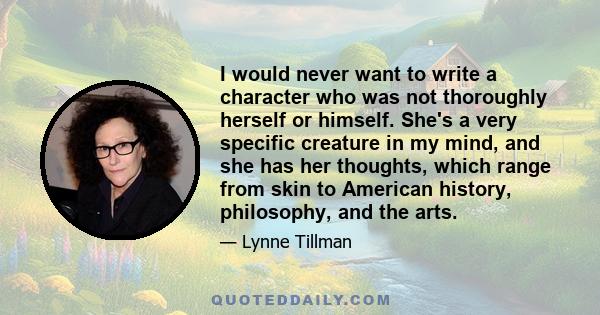 I would never want to write a character who was not thoroughly herself or himself. She's a very specific creature in my mind, and she has her thoughts, which range from skin to American history, philosophy, and the arts.