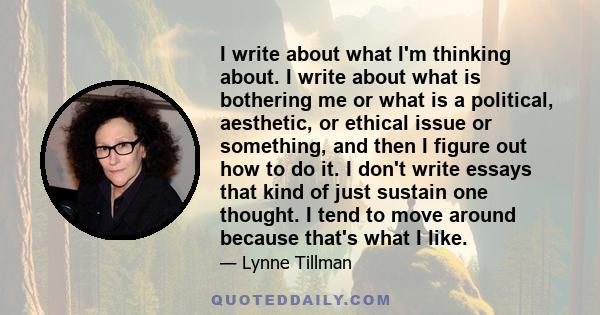 I write about what I'm thinking about. I write about what is bothering me or what is a political, aesthetic, or ethical issue or something, and then I figure out how to do it. I don't write essays that kind of just