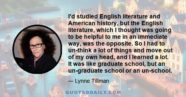 I'd studied English literature and American history, but the English literature, which I thought was going to be helpful to me in an immediate way, was the opposite. So I had to un-think a lot of things and move out of