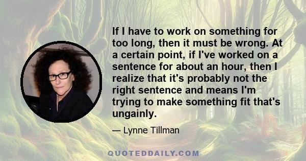 If I have to work on something for too long, then it must be wrong. At a certain point, if I've worked on a sentence for about an hour, then I realize that it's probably not the right sentence and means I'm trying to