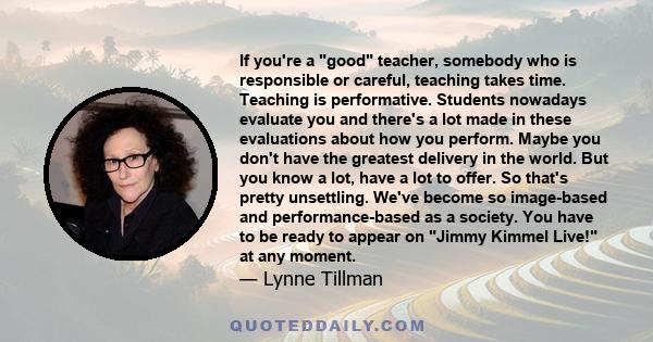 If you're a good teacher, somebody who is responsible or careful, teaching takes time. Teaching is performative. Students nowadays evaluate you and there's a lot made in these evaluations about how you perform. Maybe