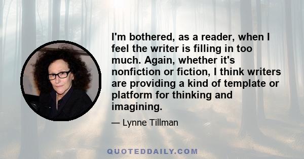 I'm bothered, as a reader, when I feel the writer is filling in too much. Again, whether it's nonfiction or fiction, I think writers are providing a kind of template or platform for thinking and imagining.