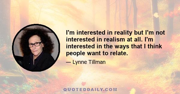 I'm interested in reality but I'm not interested in realism at all. I'm interested in the ways that I think people want to relate.