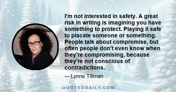 I'm not interested in safety. A great risk in writing is imagining you have something to protect. Playing it safe to placate someone or something. People talk about compromise, but often people don't even know when