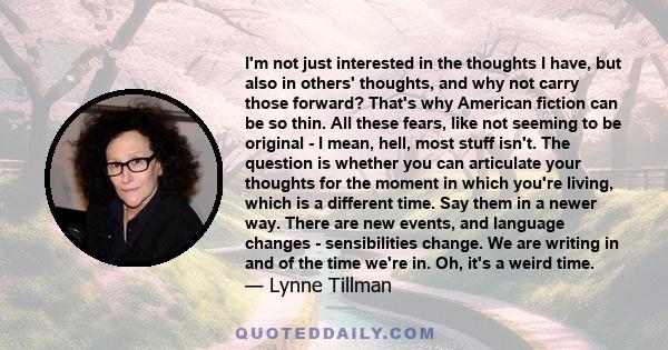 I'm not just interested in the thoughts I have, but also in others' thoughts, and why not carry those forward? That's why American fiction can be so thin. All these fears, like not seeming to be original - I mean, hell, 