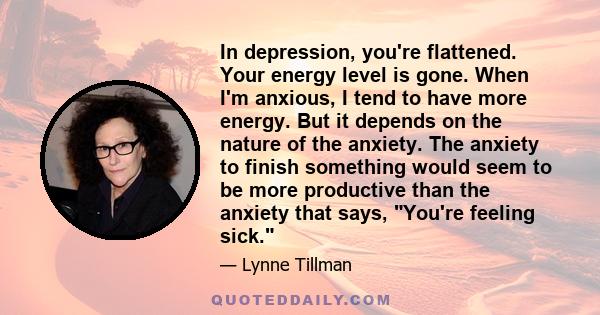 In depression, you're flattened. Your energy level is gone. When I'm anxious, I tend to have more energy. But it depends on the nature of the anxiety. The anxiety to finish something would seem to be more productive