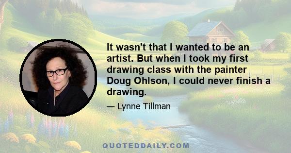 It wasn't that I wanted to be an artist. But when I took my first drawing class with the painter Doug Ohlson, I could never finish a drawing.