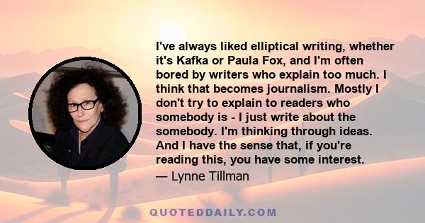 I've always liked elliptical writing, whether it's Kafka or Paula Fox, and I'm often bored by writers who explain too much. I think that becomes journalism. Mostly I don't try to explain to readers who somebody is - I