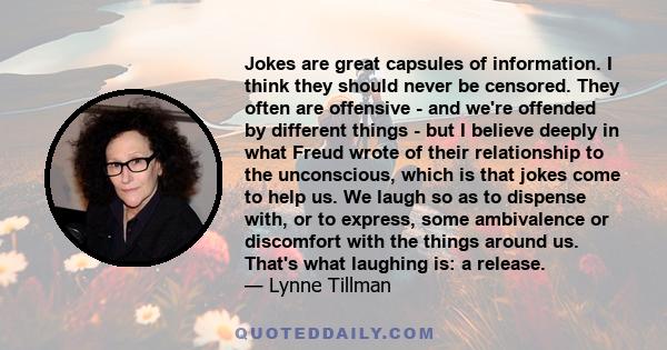 Jokes are great capsules of information. I think they should never be censored. They often are offensive - and we're offended by different things - but I believe deeply in what Freud wrote of their relationship to the