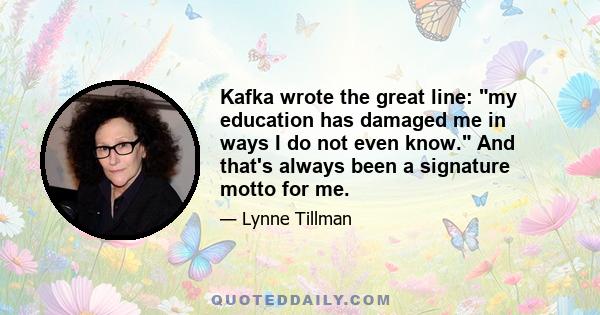 Kafka wrote the great line: my education has damaged me in ways I do not even know. And that's always been a signature motto for me.