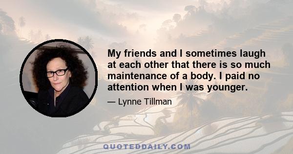 My friends and I sometimes laugh at each other that there is so much maintenance of a body. I paid no attention when I was younger.