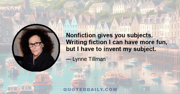 Nonfiction gives you subjects. Writing fiction I can have more fun, but I have to invent my subject.