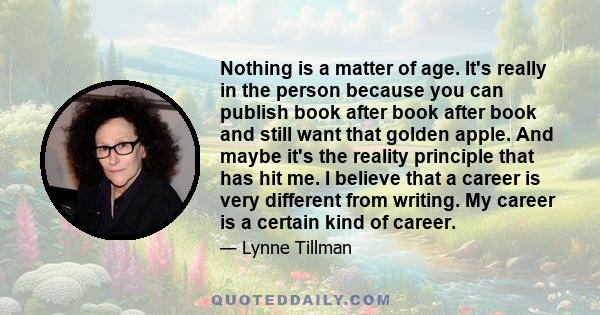 Nothing is a matter of age. It's really in the person because you can publish book after book after book and still want that golden apple. And maybe it's the reality principle that has hit me. I believe that a career is 