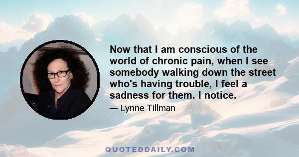 Now that I am conscious of the world of chronic pain, when I see somebody walking down the street who's having trouble, I feel a sadness for them. I notice.