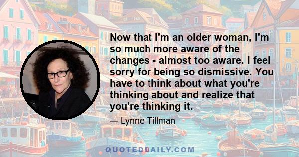 Now that I'm an older woman, I'm so much more aware of the changes - almost too aware. I feel sorry for being so dismissive. You have to think about what you're thinking about and realize that you're thinking it.