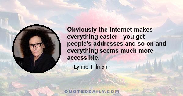 Obviously the Internet makes everything easier - you get people's addresses and so on and everything seems much more accessible.