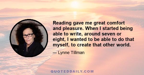 Reading gave me great comfort and pleasure. When I started being able to write, around seven or eight, I wanted to be able to do that myself, to create that other world.