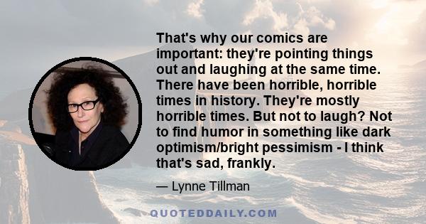 That's why our comics are important: they're pointing things out and laughing at the same time. There have been horrible, horrible times in history. They're mostly horrible times. But not to laugh? Not to find humor in