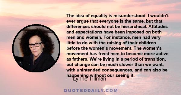 The idea of equality is misunderstood. I wouldn't ever argue that everyone is the same, but that differences should not be hierarchical. Attitudes and expectations have been imposed on both men and women. For instance,