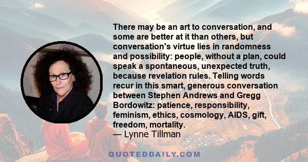 There may be an art to conversation, and some are better at it than others, but conversation's virtue lies in randomness and possibility: people, without a plan, could speak a spontaneous, unexpected truth, because