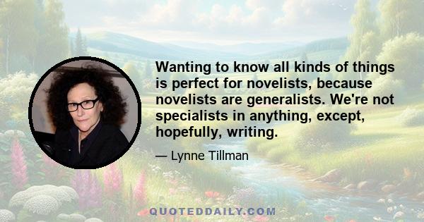 Wanting to know all kinds of things is perfect for novelists, because novelists are generalists. We're not specialists in anything, except, hopefully, writing.