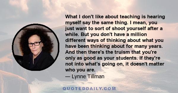 What I don't like about teaching is hearing myself say the same thing. I mean, you just want to sort of shoot yourself after a while. But you don't have a million different ways of thinking about what you have been