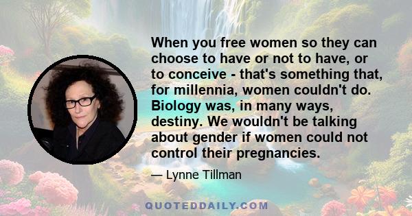 When you free women so they can choose to have or not to have, or to conceive - that's something that, for millennia, women couldn't do. Biology was, in many ways, destiny. We wouldn't be talking about gender if women