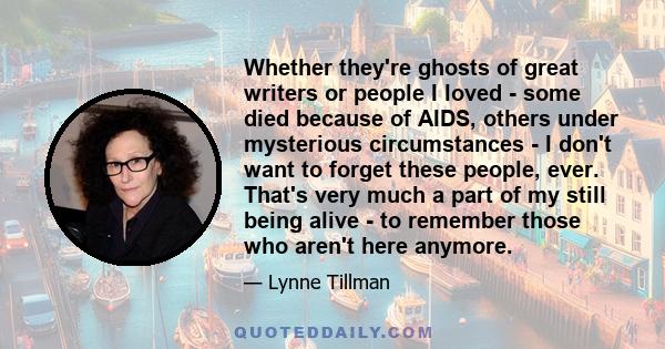 Whether they're ghosts of great writers or people I loved - some died because of AIDS, others under mysterious circumstances - I don't want to forget these people, ever. That's very much a part of my still being alive - 