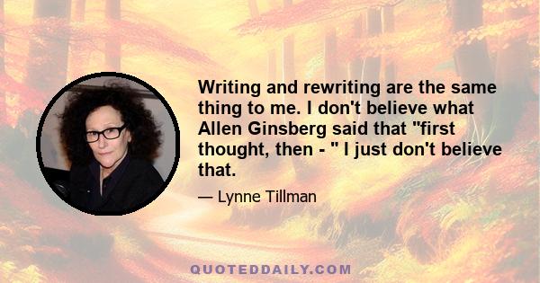 Writing and rewriting are the same thing to me. I don't believe what Allen Ginsberg said that first thought, then -  I just don't believe that.